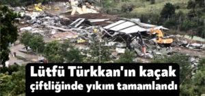 Lütfü Türkkan’ın kaçak çiftliğinde yıkım tamamlandı