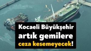 Kocaeli Büyükşehir Belediyesi artık gemilere ceza kesemeyecek!